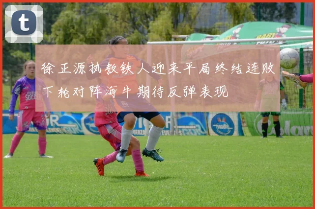 徐正源执教铁人迎来平局终结连败下轮对阵海牛期待反弹表现