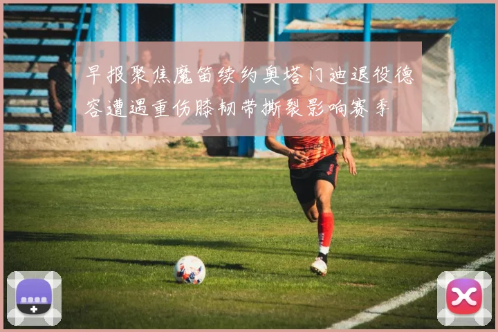 早报聚焦魔笛续约奥塔门迪退役德容遭遇重伤膝韧带撕裂影响赛季