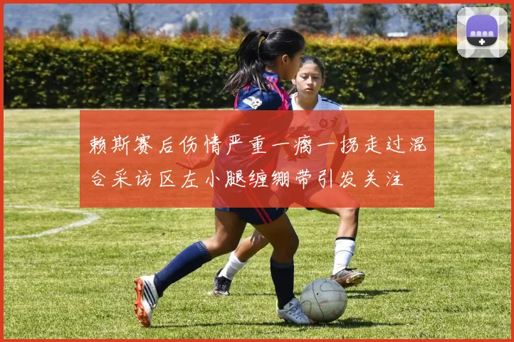 赖斯赛后伤情严重一瘸一拐走过混合采访区左小腿缠绷带引发关注