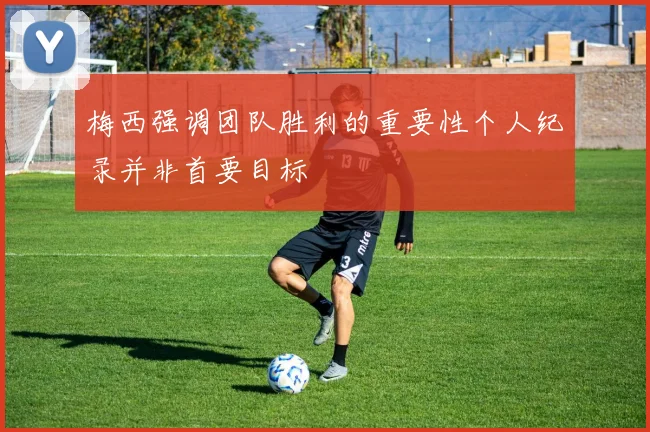 梅西强调团队胜利的重要性个人纪录并非首要目标
