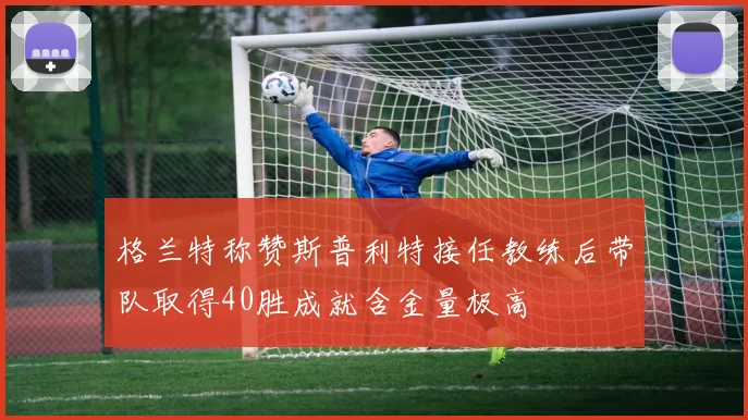 格兰特称赞斯普利特接任教练后带队取得40胜成就含金量极高