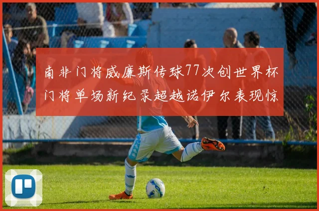 南非门将威廉斯传球77次创世界杯门将单场新纪录超越诺伊尔表现惊艳