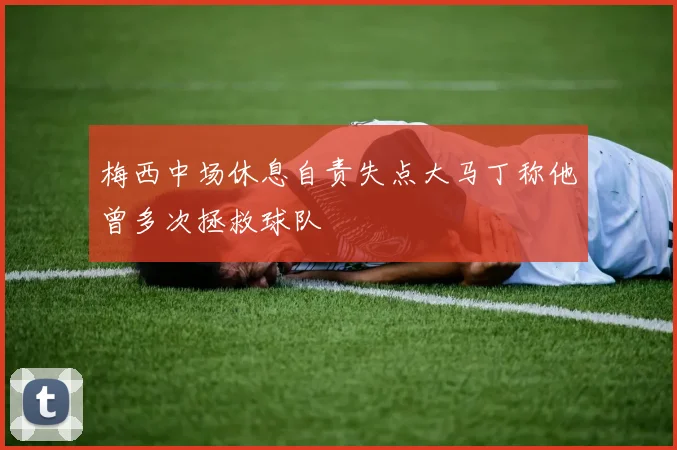 梅西中场休息自责失点大马丁称他曾多次拯救球队
