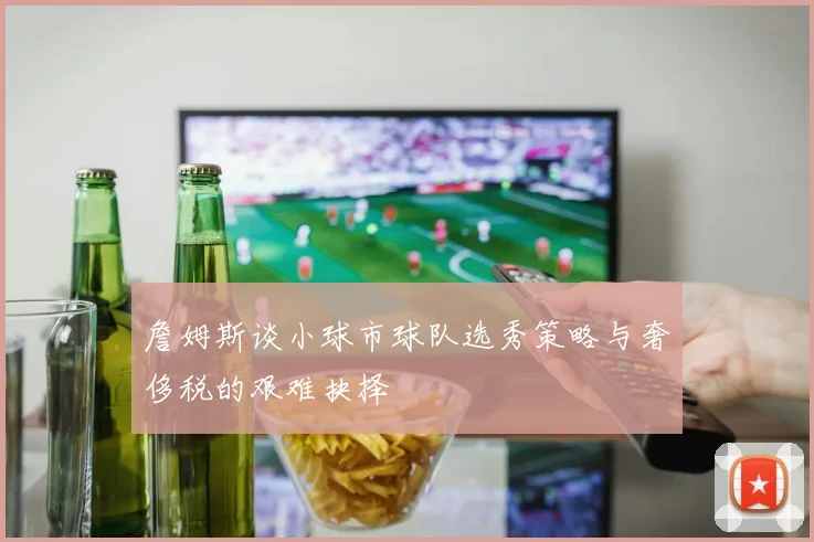 詹姆斯谈小球市球队选秀策略与奢侈税的艰难抉择