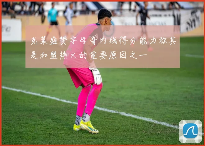 克莱盛赞字母哥内线得分能力称其是加盟热火的重要原因之一