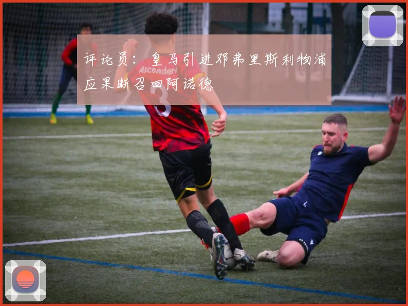 评论员：皇马引进邓弗里斯利物浦应果断召回阿诺德