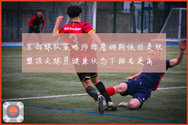 东部球队策略师称詹姆斯依旧是联盟顶尖球员健康状态下排名更高