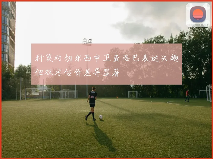 科莫对切尔西中卫查洛巴表达兴趣但双方估价差异显著