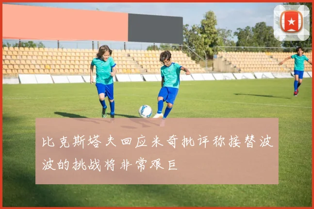 比克斯塔夫回应米奇批评称接替波波的挑战将非常艰巨