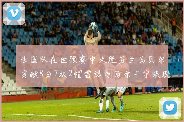 法国队在世预赛中大胜芬兰戈贝尔贡献8分7板2帽雷诺与马尔卡宁表现抢眼