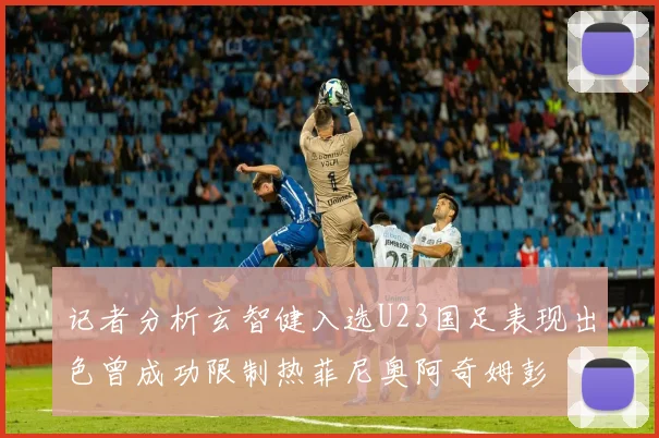 记者分析玄智健入选U23国足表现出色曾成功限制热菲尼奥阿奇姆彭