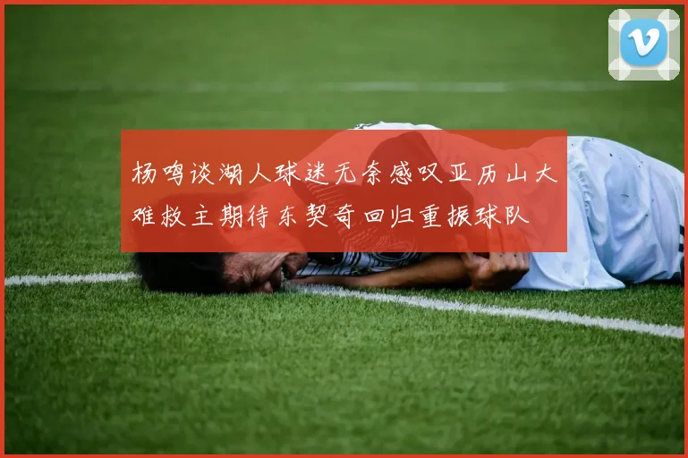 杨鸣谈湖人球迷无奈感叹亚历山大难救主期待东契奇回归重振球队