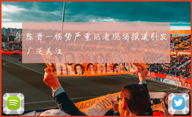 陈晋一伤势严重记者现场报道引发广泛关注