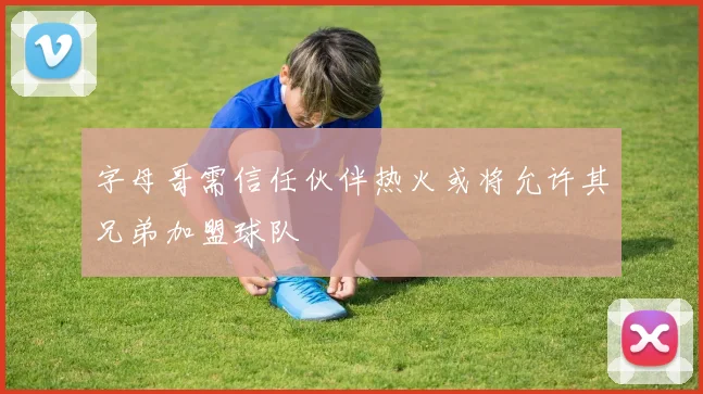 字母哥需信任伙伴热火或将允许其兄弟加盟球队