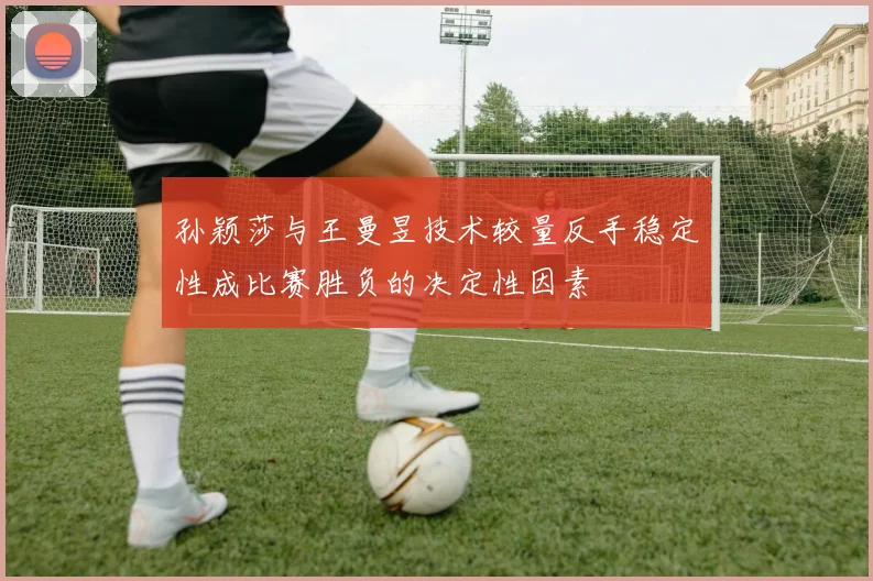 孙颖莎与王曼昱技术较量反手稳定性成比赛胜负的决定性因素