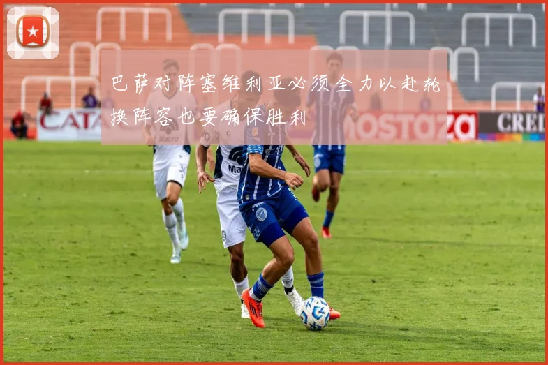 巴萨对阵塞维利亚必须全力以赴轮换阵容也要确保胜利