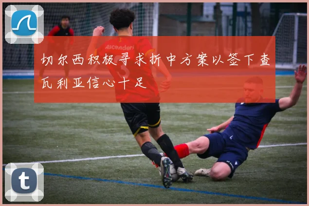 切尔西积极寻求折中方案以签下查瓦利亚信心十足