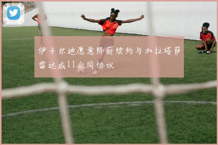 伊卡尔迪愿意降薪续约与加拉塔萨雷达成11合同协议