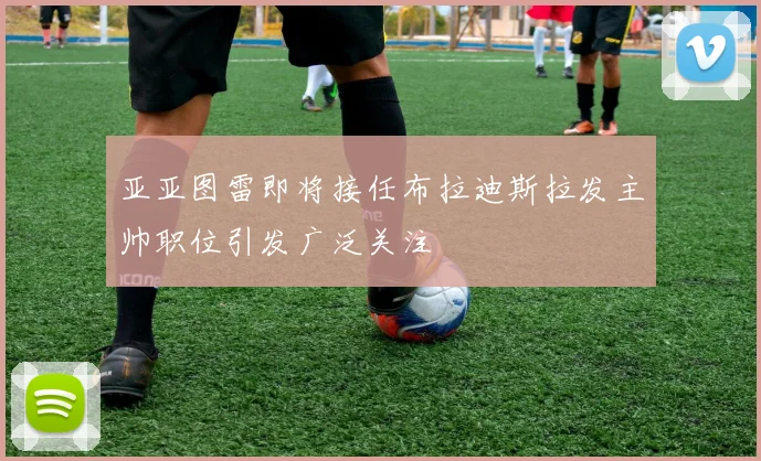 亚亚图雷即将接任布拉迪斯拉发主帅职位引发广泛关注