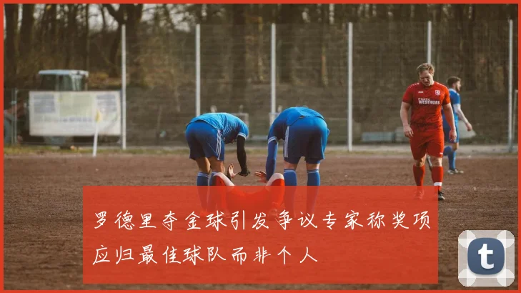 罗德里夺金球引发争议专家称奖项应归最佳球队而非个人