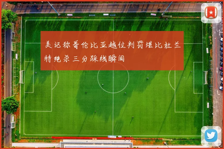 美记称哥伦比亚越位判罚堪比杜兰特绝杀三分踩线瞬间