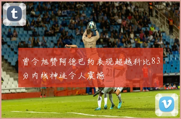 曾令旭赞阿德巴约表现超越科比83分内线神迹令人震撼